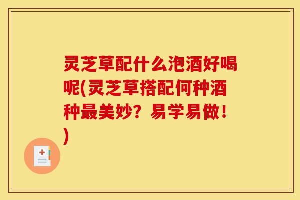 灵芝草配什么泡酒好喝呢(灵芝草搭配何种酒种最美妙?易学易做!)
