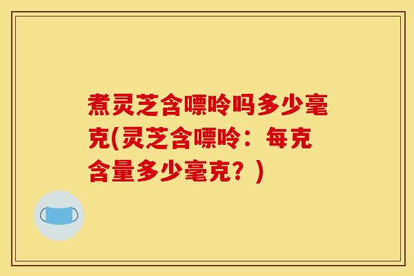 煮灵芝含嘌呤吗多少毫克(灵芝含嘌呤:每克含量多少毫克?)