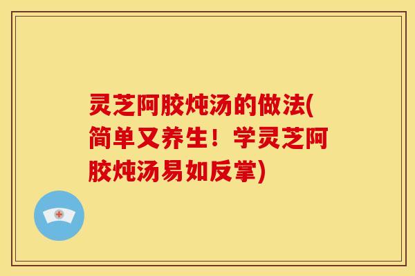 灵芝阿胶炖汤的做法(简单又养生!学灵芝阿胶炖汤易如反掌)