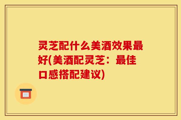 灵芝配什么美酒效果最好(美酒配灵芝：最佳口感搭配建议)
