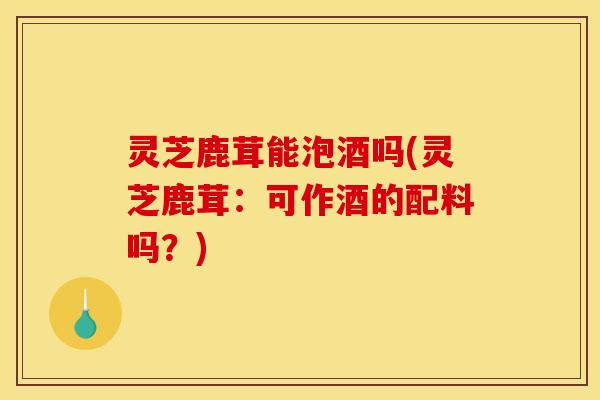 灵芝鹿茸能泡酒吗(灵芝鹿茸:可作酒的配料吗?)