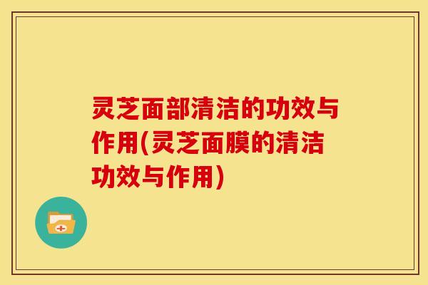 灵芝面部清洁的功效与作用(灵芝面膜的清洁功效与作用)