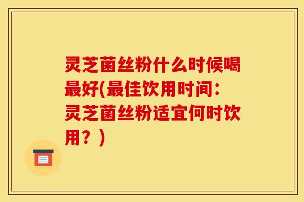 灵芝菌丝粉什么时候喝最好(最佳饮用时间：灵芝菌丝粉适宜何时饮用？)