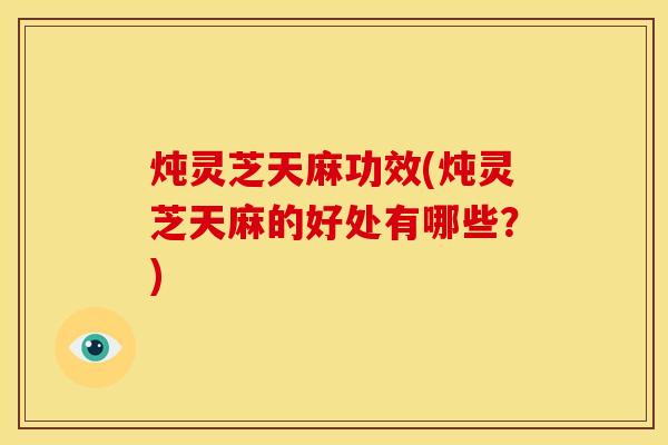 炖灵芝天麻功效(炖灵芝天麻的好处有哪些？)