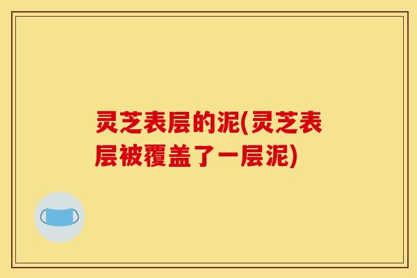 灵芝表层的泥(灵芝表层被覆盖了一层泥)
