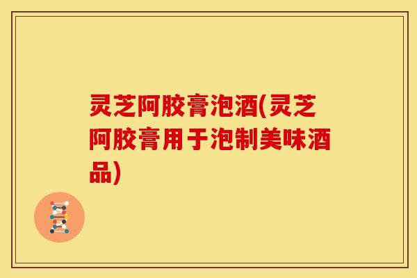 灵芝阿胶膏泡酒(灵芝阿胶膏用于泡制美味酒品)