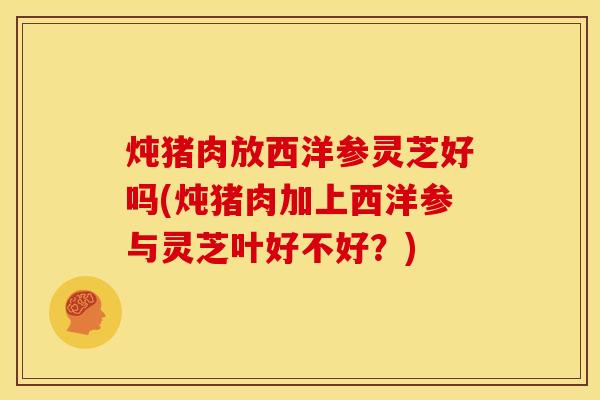 炖猪肉放西洋参灵芝好吗(炖猪肉加上西洋参与灵芝叶好不好？)