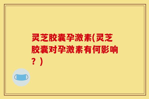 灵芝胶囊孕激素(灵芝胶囊对孕激素有何影响?)