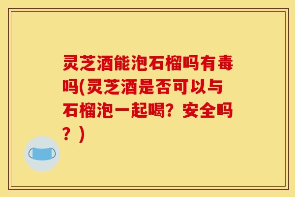 灵芝酒能泡石榴吗有毒吗(灵芝酒是否可以与石榴泡一起喝？安全吗？)