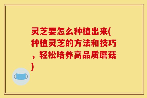 灵芝要怎么种植出来(种植灵芝的方法和技巧,轻松培养高品质蘑菇)
