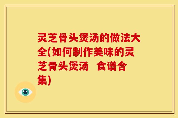 灵芝骨头煲汤的做法大全(如何制作美味的灵芝骨头煲汤 食谱合集)