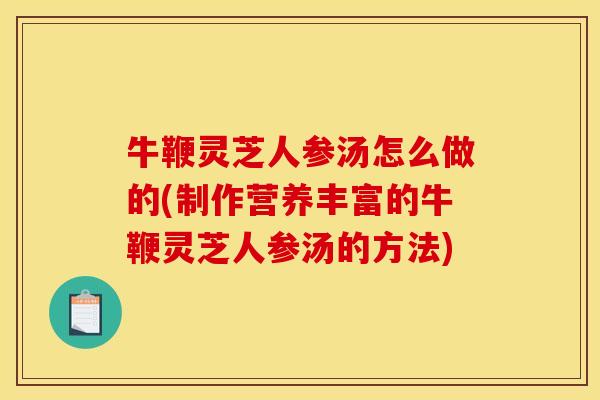 牛鞭灵芝人参汤怎么做的(制作营养丰富的牛鞭灵芝人参汤的方法)