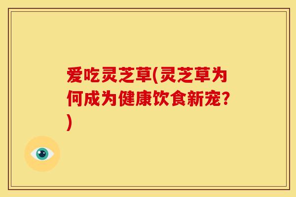爱吃灵芝草(灵芝草为何成为健康饮食新宠？)