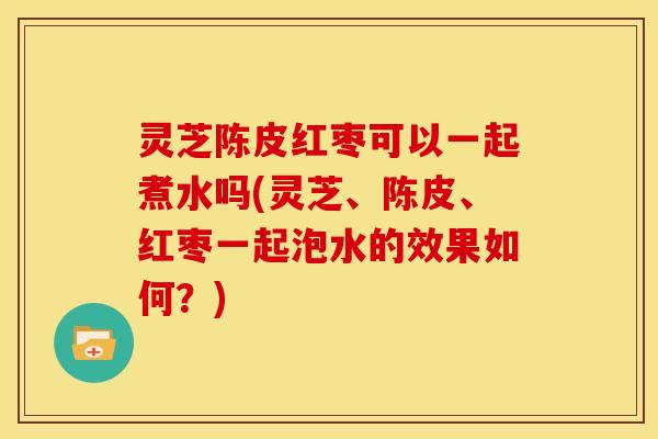 灵芝陈皮红枣可以一起煮水吗(灵芝、陈皮、红枣一起泡水的效果如何?)