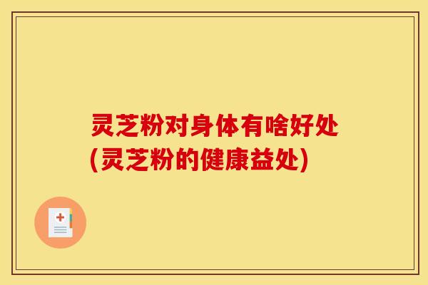 灵芝粉对身体有啥好处(灵芝粉的健康益处)