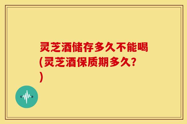 灵芝酒储存多久不能喝(灵芝酒保质期多久?)