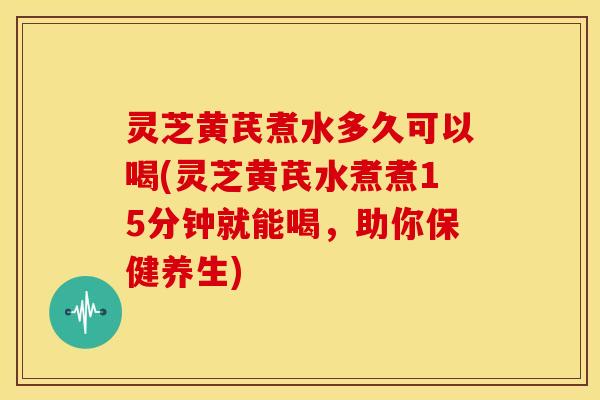 灵芝黄芪煮水多久可以喝(灵芝黄芪水煮煮15分钟就能喝,助你保健养生)