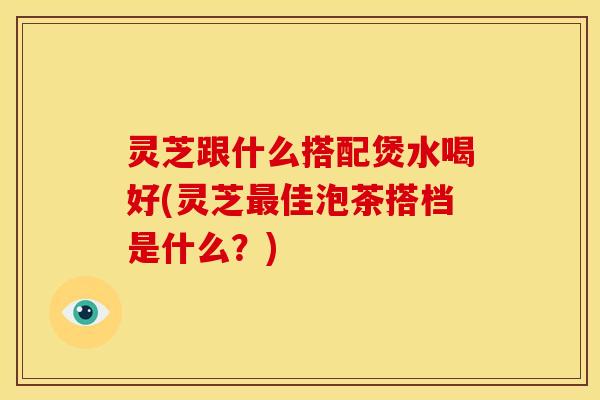灵芝跟什么搭配煲水喝好(灵芝最佳泡茶搭档是什么?)