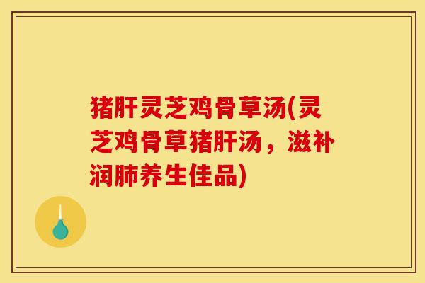 猪肝灵芝鸡骨草汤(灵芝鸡骨草猪肝汤,滋补润肺养生佳品)