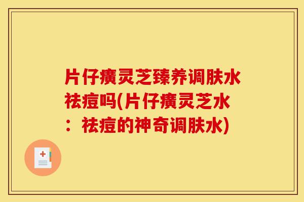 片仔癀灵芝臻养调肤水祛痘吗(片仔癀灵芝水:祛痘的神奇调肤水)