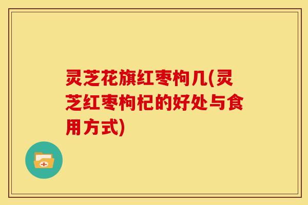 灵芝花旗红枣枸几(灵芝红枣枸杞的好处与食用方式)