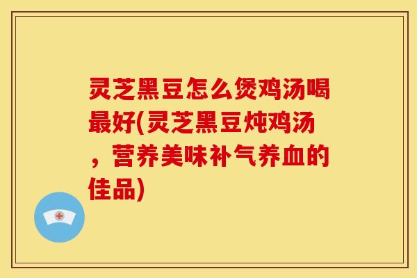 灵芝黑豆怎么煲鸡汤喝最好(灵芝黑豆炖鸡汤，营养美味补气养血的佳品)