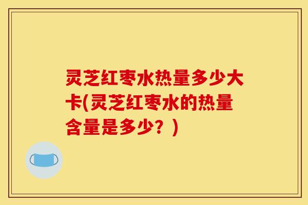 灵芝红枣水热量多少大卡(灵芝红枣水的热量含量是多少？)