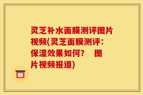 灵芝补水面膜测评图片视频(灵芝面膜测评:保湿效果如何? 图片视频报道)