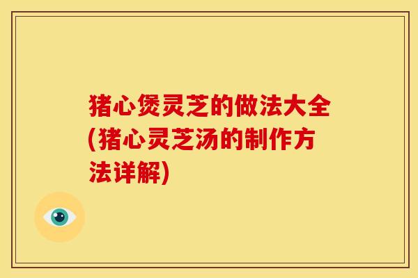 猪心煲灵芝的做法大全(猪心灵芝汤的制作方法详解)