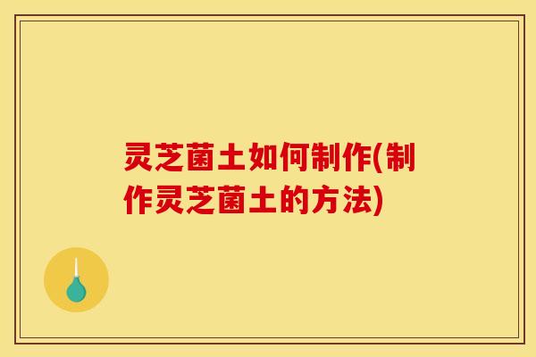 灵芝菌土如何制作(制作灵芝菌土的方法)