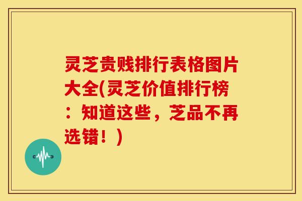 灵芝贵贱排行表格图片大全(灵芝价值排行榜:知道这些,芝品不再选错!)