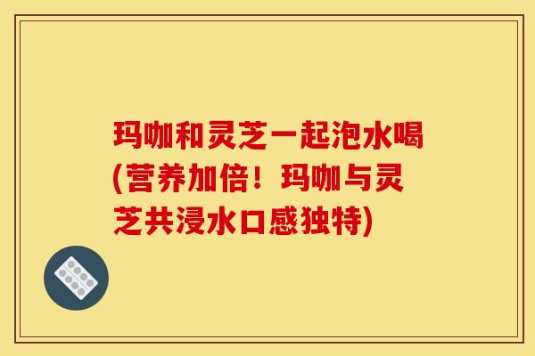 玛咖和灵芝一起泡水喝(营养加倍！玛咖与灵芝共浸水口感独特)