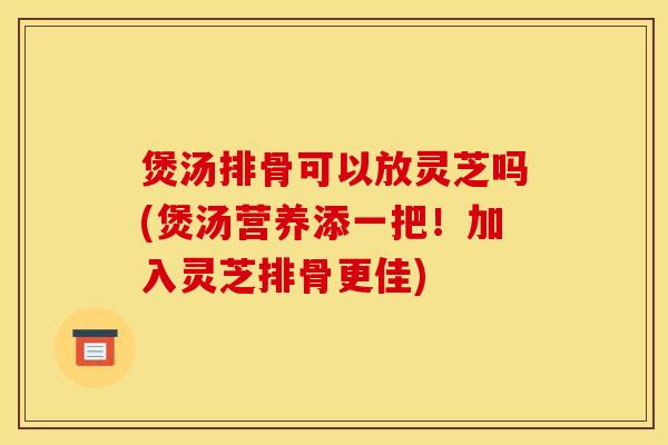 煲汤排骨可以放灵芝吗(煲汤营养添一把!加入灵芝排骨更佳)