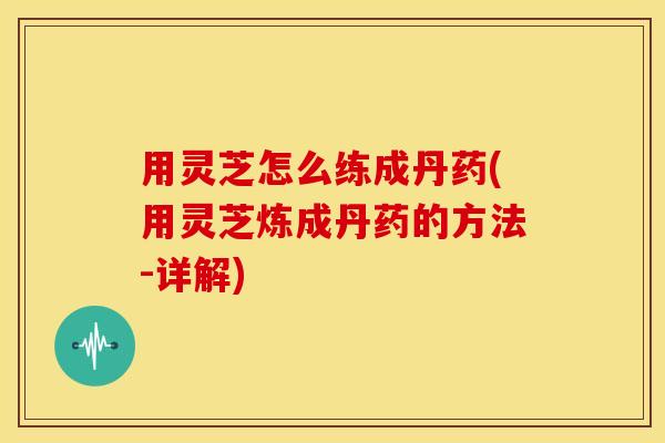 用灵芝怎么练成丹药(用灵芝炼成丹药的方法-详解)