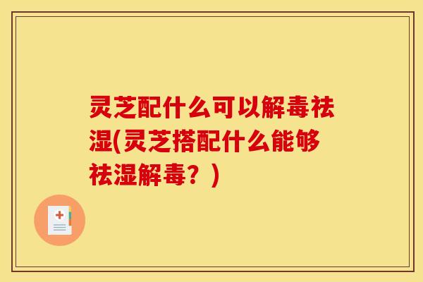灵芝配什么可以解毒祛湿(灵芝搭配什么能够祛湿解毒?)