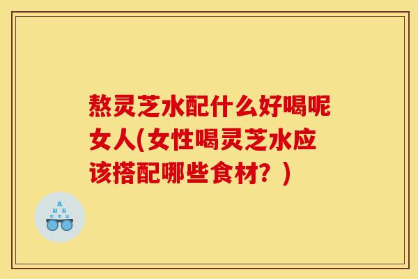 熬灵芝水配什么好喝呢女人(女性喝灵芝水应该搭配哪些食材?)