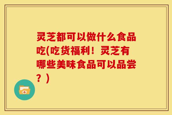灵芝都可以做什么食品吃(吃货福利!灵芝有哪些美味食品可以品尝?)