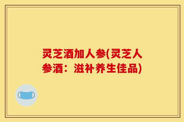 灵芝酒加人参(灵芝人参酒：滋补养生佳品)