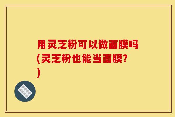 用灵芝粉可以做面膜吗(灵芝粉也能当面膜?)