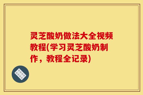 灵芝酸奶做法大全视频教程(学习灵芝酸奶制作,教程全记录)
