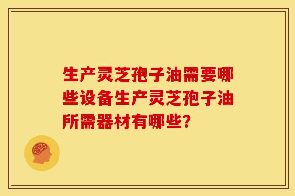 生产灵芝孢子油需要哪些设备生产灵芝孢子油所需器材有哪些?