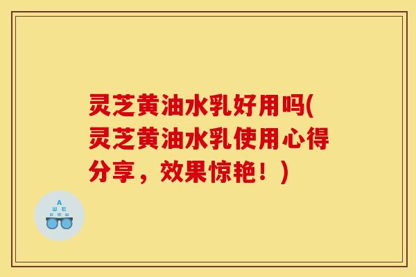 灵芝黄油水乳好用吗(灵芝黄油水乳使用心得分享，效果惊艳！)