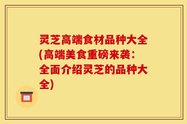 灵芝高端食材品种大全(高端美食重磅来袭:全面介绍灵芝的品种大全)