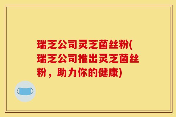 瑞芝公司灵芝菌丝粉(瑞芝公司推出灵芝菌丝粉,助力你的健康)
