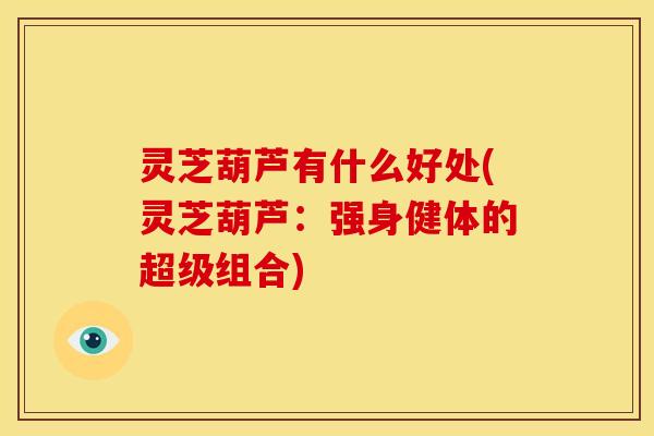 灵芝葫芦有什么好处(灵芝葫芦:强身健体的超级组合)
