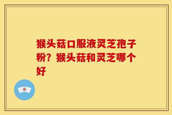 猴头菇口服液灵芝孢子粉?猴头菇和灵芝哪个好