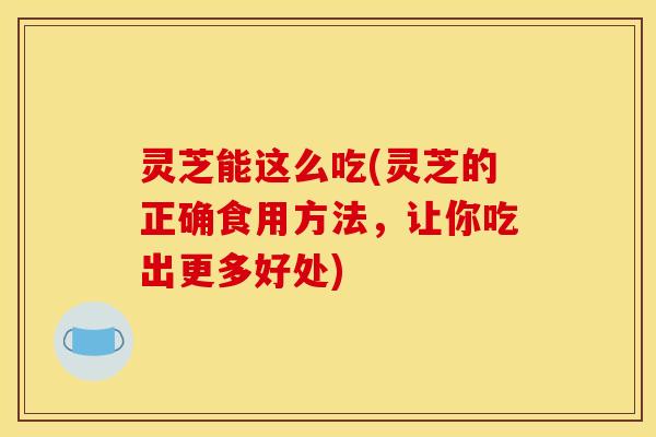 灵芝能这么吃(灵芝的正确食用方法，让你吃出更多好处)
