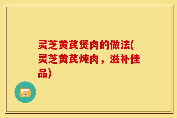 灵芝黄芪煲肉的做法(灵芝黄芪炖肉,滋补佳品)