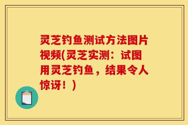 灵芝钓鱼测试方法图片视频(灵芝实测:试图用灵芝钓鱼,结果令人惊讶!)