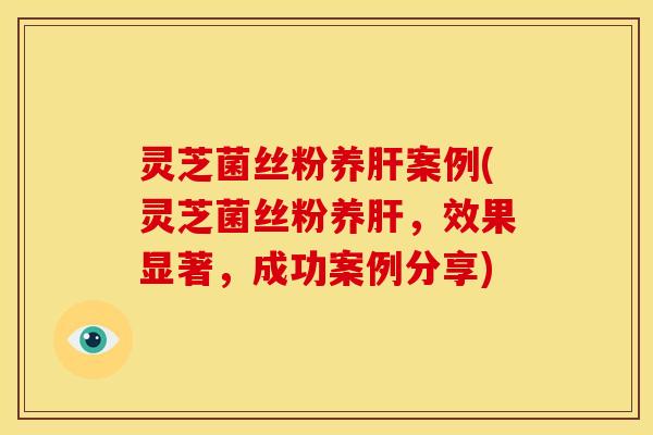 灵芝菌丝粉养肝案例(灵芝菌丝粉养肝,效果显著,成功案例分享)